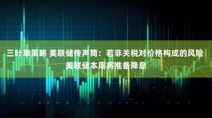 三叶草策略 美联储传声筒：若非关税对价格构成的风险 美联储本周将准备降息