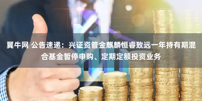 翼牛网 公告速递：兴证资管金麒麟恒睿致远一年持有期混合基金暂停申购、定期定额投资业务