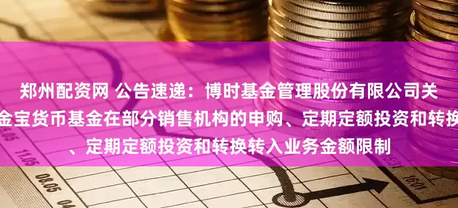 郑州配资网 公告速递：博时基金管理股份有限公司关于调整旗下博时现金宝货币基金在部分销售机构的申购、定期定额投资和转换转入业务金额限制