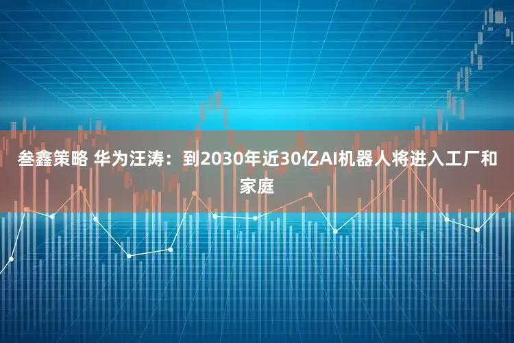 叁鑫策略 华为汪涛：到2030年近30亿AI机器人将进入工厂和家庭