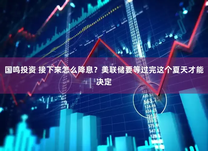 国鸣投资 接下来怎么降息？美联储要等过完这个夏天才能决定