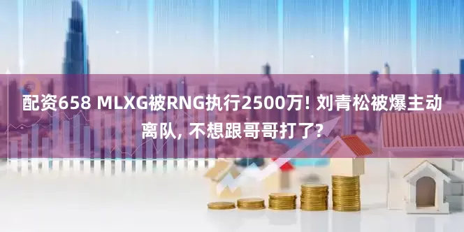 配资658 MLXG被RNG执行2500万! 刘青松被爆主动离队, 不想跟哥哥打了?