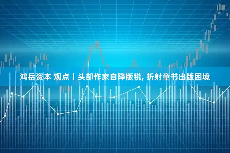 鸿岳资本 观点丨头部作家自降版税, 折射童书出版困境