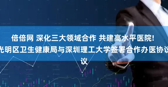 倍倍网 深化三大领域合作 共建高水平医院! 光明区卫生健康局与深圳理工大学签署合作办医协议