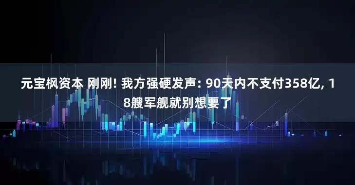 元宝枫资本 刚刚! 我方强硬发声: 90天内不支付358亿, 18艘军舰就别想要了