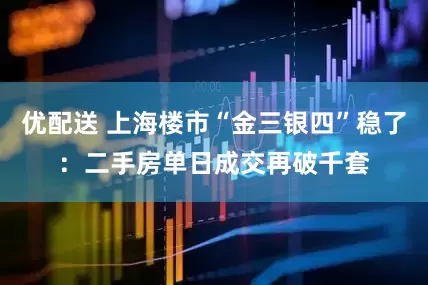 优配送 上海楼市“金三银四”稳了：二手房单日成交再破千套