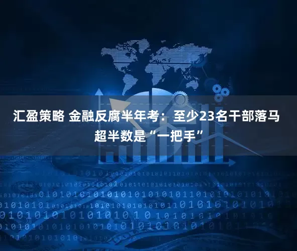 汇盈策略 金融反腐半年考：至少23名干部落马 超半数是“一把手”
