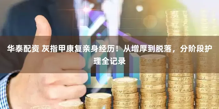 华泰配资 灰指甲康复亲身经历！从增厚到脱落，分阶段护理全记录