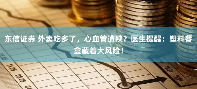 东信证券 外卖吃多了，心血管遭殃？医生提醒：塑料餐盒藏着大风险！