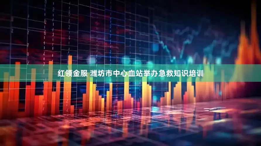 红领金服 潍坊市中心血站举办急救知识培训