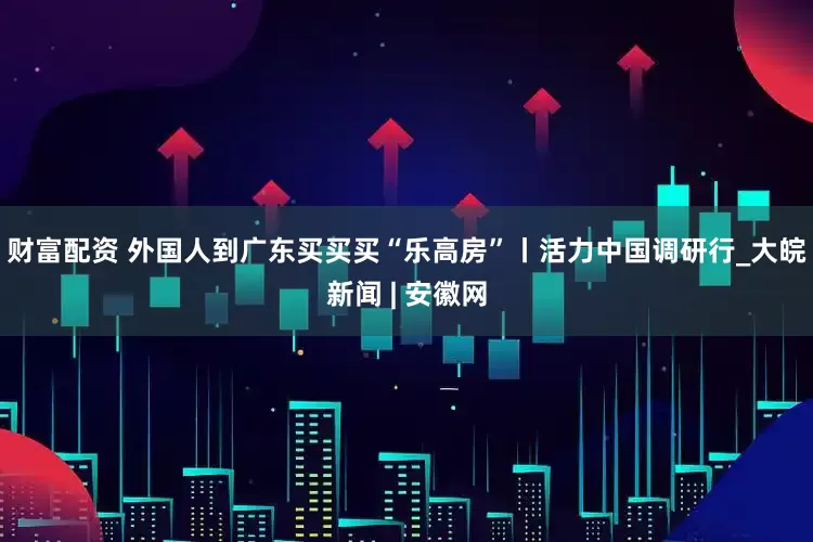 财富配资 外国人到广东买买买“乐高房”丨活力中国调研行_大皖新闻 | 安徽网