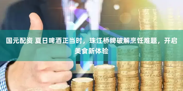 国元配资 夏日啤酒正当时，珠江桥牌破解烹饪难题，开启美食新体验