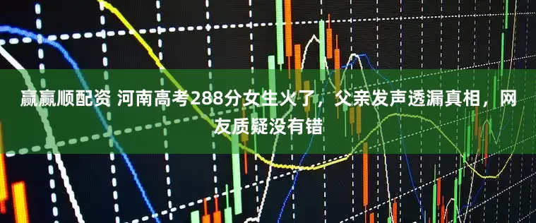 赢赢顺配资 河南高考288分女生火了，父亲发声透漏真相，网友质疑没有错