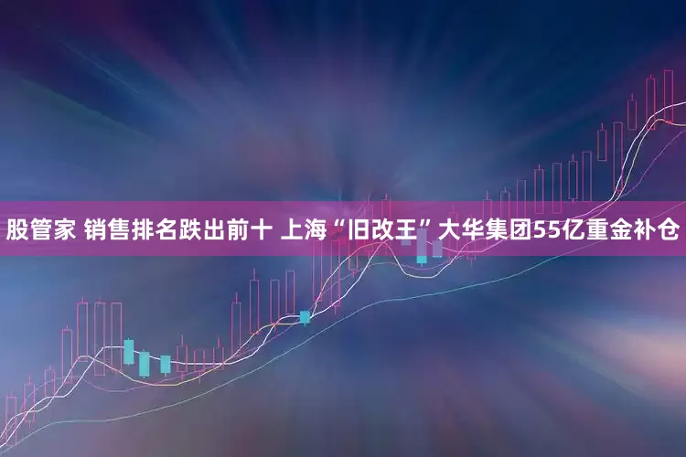 股管家 销售排名跌出前十 上海“旧改王”大华集团55亿重金补仓