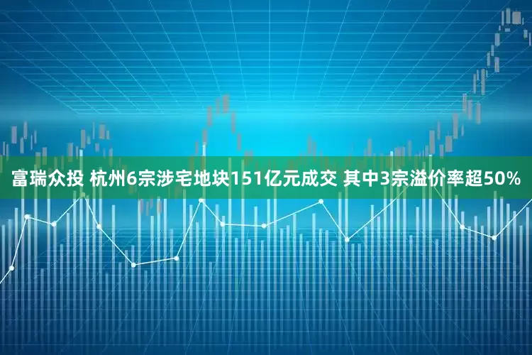 富瑞众投 杭州6宗涉宅地块151亿元成交 其中3宗溢价率超50%