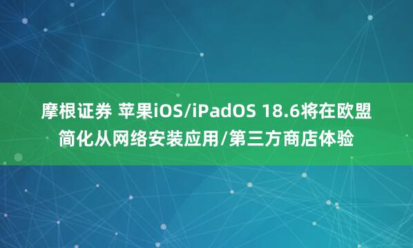 摩根证券 苹果iOS/iPadOS 18.6将在欧盟简化从网络安装应用/第三方商店体验
