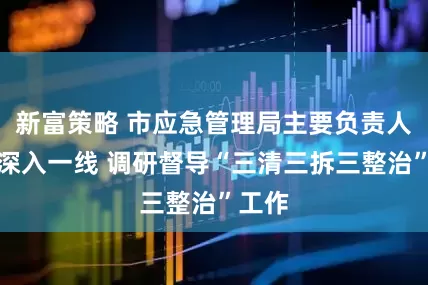 新富策略 市应急管理局主要负责人率队深入一线 调研督导“三清三拆三整治”工作