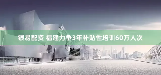 银易配资 福建力争3年补贴性培训60万人次