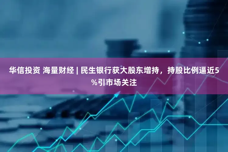 华信投资 海量财经 | 民生银行获大股东增持，持股比例逼近5%引市场关注