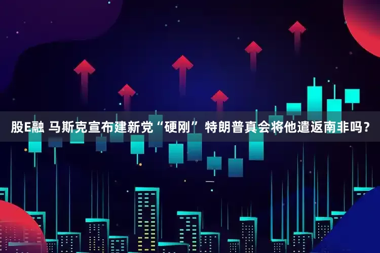 股E融 马斯克宣布建新党“硬刚” 特朗普真会将他遣返南非吗？