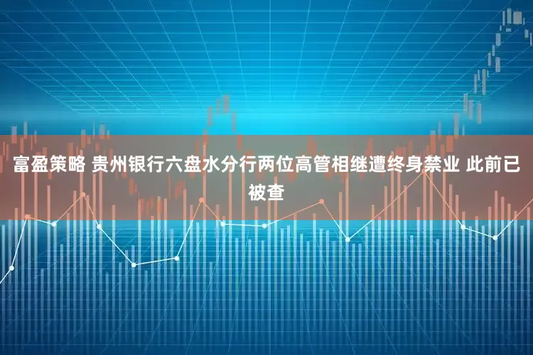 富盈策略 贵州银行六盘水分行两位高管相继遭终身禁业 此前已被查