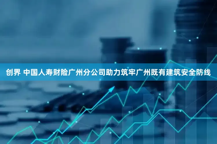 创界 中国人寿财险广州分公司助力筑牢广州既有建筑安全防线