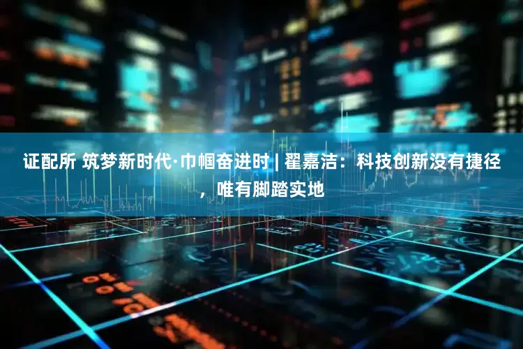 证配所 筑梦新时代·巾帼奋进时 | 翟嘉洁：科技创新没有捷径，唯有脚踏实地