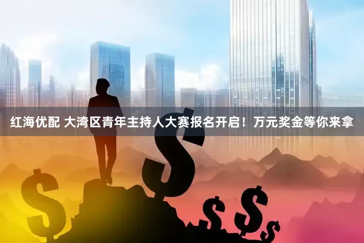 红海优配 大湾区青年主持人大赛报名开启！万元奖金等你来拿
