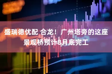 盛瑞德优配 合龙！广州塔旁的这座景观桥预计8月底完工