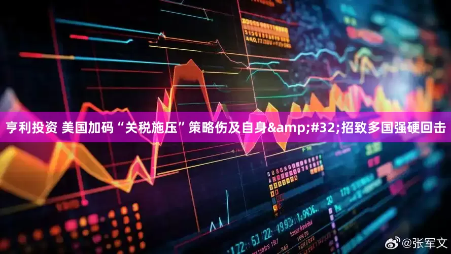 亨利投资 美国加码“关税施压”策略伤及自身&#32;招致多国强硬回击