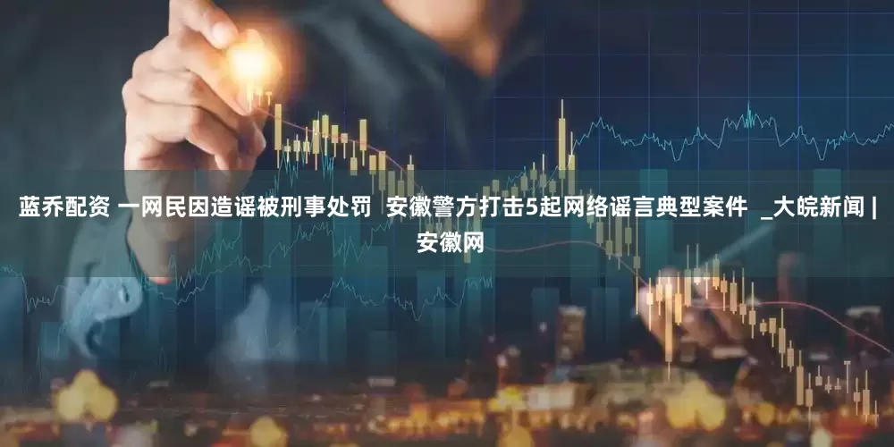 蓝乔配资 一网民因造谣被刑事处罚  ﻿安徽警方打击5起网络谣言典型案件  _大皖新闻 | 安徽网