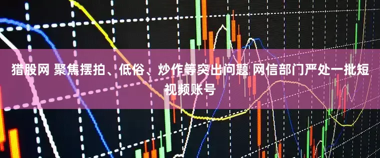 猎股网 聚焦摆拍、低俗、炒作等突出问题 网信部门严处一批短视频账号