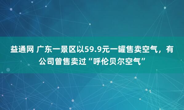 益通网 广东一景区以59.9元一罐售卖空气，有公司曾售卖过“呼伦贝尔空气”