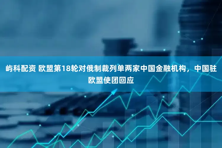 屿科配资 欧盟第18轮对俄制裁列单两家中国金融机构，中国驻欧盟使团回应
