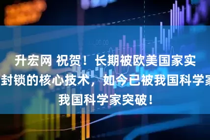升宏网 祝贺！长期被欧美国家实施严密封锁的核心技术，如今已被我国科学家突破！