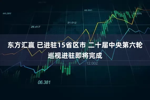 东方汇赢 已进驻15省区市 二十届中央第六轮巡视进驻即将完成