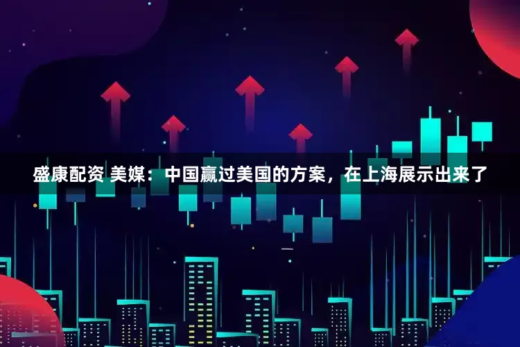 盛康配资 美媒：中国赢过美国的方案，在上海展示出来了