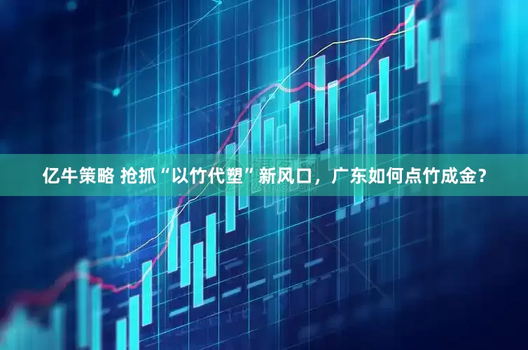亿牛策略 抢抓“以竹代塑”新风口，广东如何点竹成金？