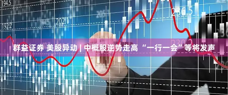 群益证券 美股异动 | 中概股逆势走高 “一行一会”等将发声
