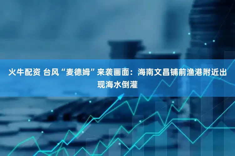 火牛配资 台风“麦德姆”来袭画面：海南文昌铺前渔港附近出现海水倒灌