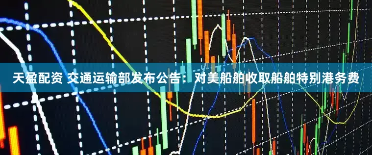 天盈配资 交通运输部发布公告：对美船舶收取船舶特别港务费