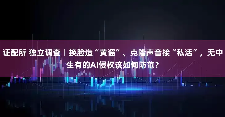 证配所 独立调查丨换脸造“黄谣”、克隆声音接“私活”，无中生有的AI侵权该如何防范？