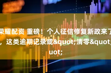 荣耀配资 重磅!个人征信修复新政来了,这类逾期记录或"清零"