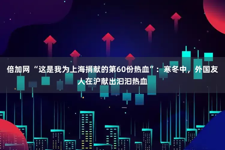 倍加网 “这是我为上海捐献的第60份热血”:寒冬中,外国友人在沪献出汩汩热血