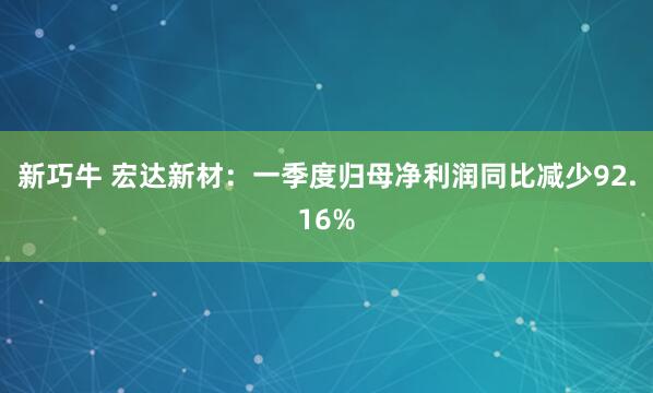 新巧牛 宏达新材：一季度归母净利润同比减少92.16%