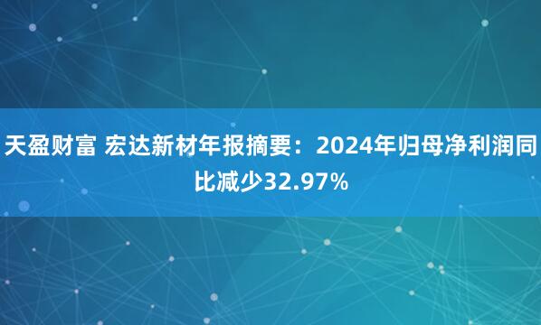 天盈财富 宏达新材年报摘要：2024年归母净利润同比减少32.97%
