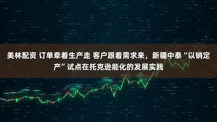美林配资 订单牵着生产走 客户跟着需求来，新疆中泰“以销定产”试点在托克逊能化的发展实践