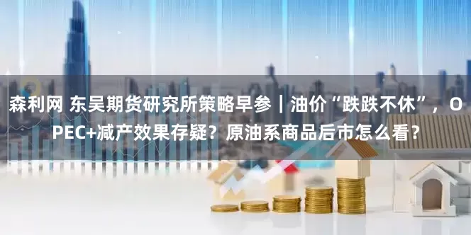 森利网 东吴期货研究所策略早参｜油价“跌跌不休”，OPEC+减产效果存疑？原油系商品后市怎么看？