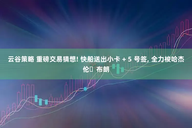 云谷策略 重磅交易猜想! 快船送出小卡 + 5 号签, 全力梭哈杰伦・布朗