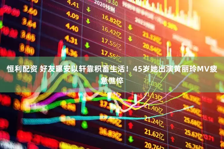 恒利配资 好友曝安以轩靠积蓄生活！45岁她出演黄丽玲MV疲惫憔悴